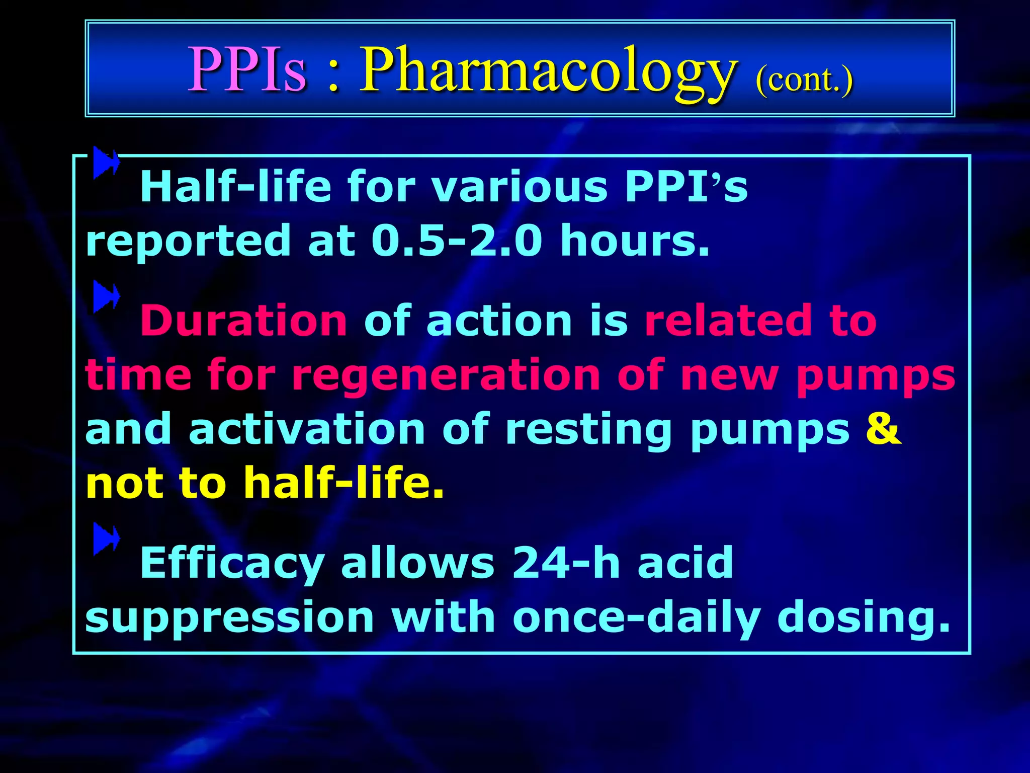 PPIs : Pharmacology (cont.)
  Half-life for various PPI’s
reported at 0.5-2.0 hours.
  Duration of action is related to
time for regeneration of new pumps
and activation of resting pumps &
not to half-life.
  Efficacy allows 24-h acid
suppression with once-daily dosing.
 