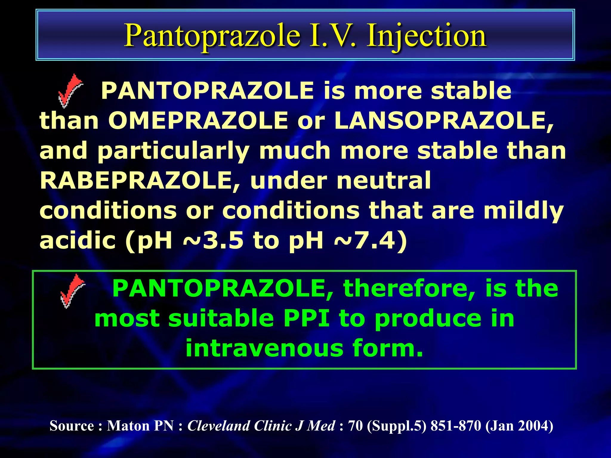 Pantoprazole I.V. Injection
     PANTOPRAZOLE is more stable
than OMEPRAZOLE or LANSOPRAZOLE,
and particularly much more stable than
RABEPRAZOLE, under neutral
conditions or conditions that are mildly
acidic (pH ~3.5 to pH ~7.4)

       PANTOPRAZOLE, therefore, is the
      most suitable PPI to produce in
            intravenous form.


Source : Maton PN : Cleveland Clinic J Med : 70 (Suppl.5) 851-870 (Jan 2004)
 