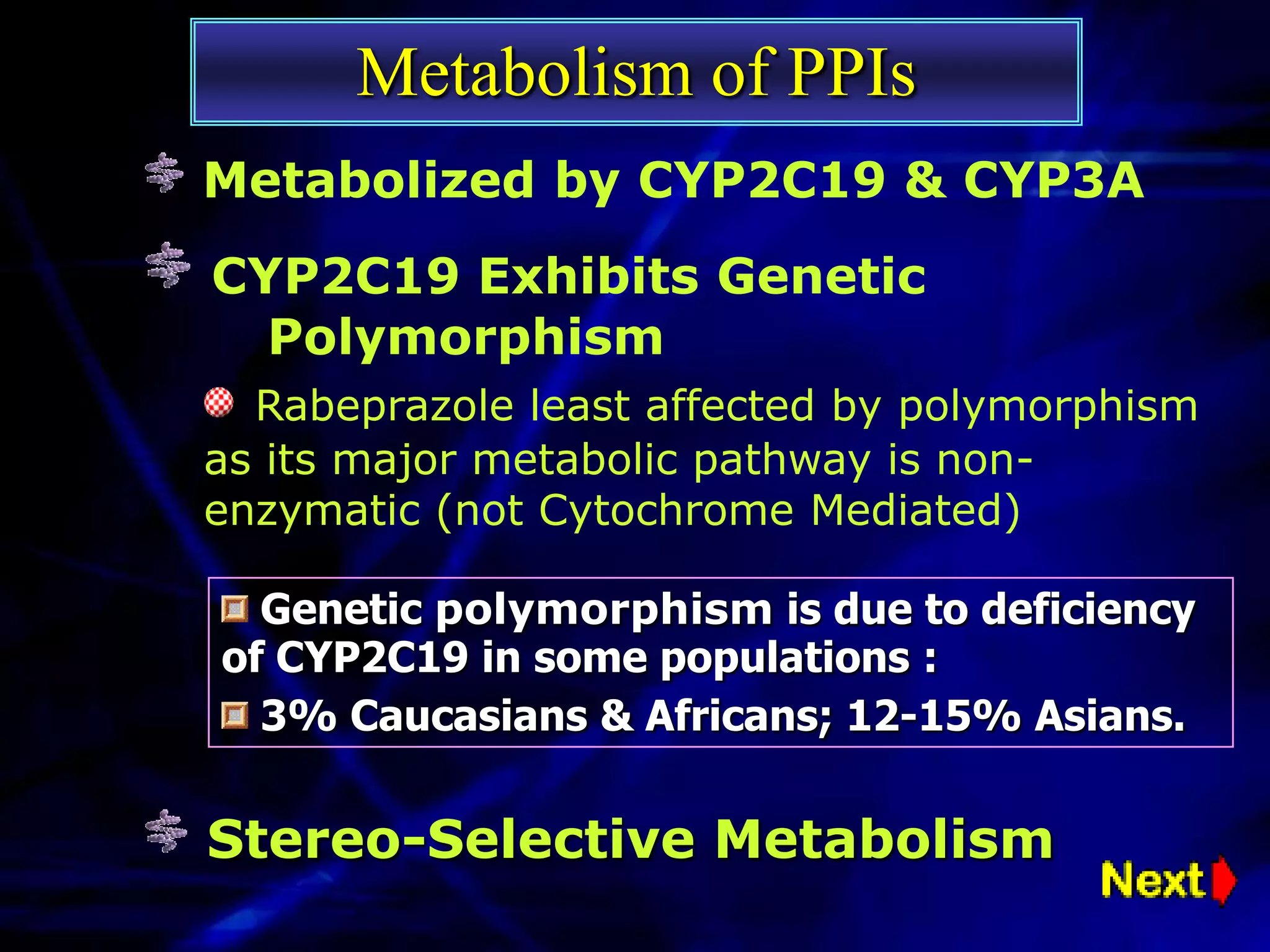 Metabolism of PPIs
Metabolized by CYP2C19 & CYP3A
CYP2C19 Exhibits Genetic
  Polymorphism
  Rabeprazole least affected by polymorphism
as its major metabolic pathway is non-
enzymatic (not Cytochrome Mediated)

  Genetic polymorphism is due to deficiency
of CYP2C19 in some populations :
  3% Caucasians & Africans; 12-15% Asians.


Stereo-Selective Metabolism
 