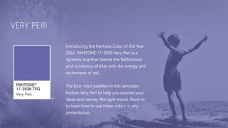 VERY PERI
Introducing the Pantone Color of the Year
2022. PANTONE 17-3938 Very Peri is a
dynamic hue that blends the faithfulness
and constancy of blue with the energy and
excitement of red.
The four color palettes in this template
feature Very Peri to help you express your
ideas and convey the right mood. Read on
to learn how to use these colors in any
presentation.
 