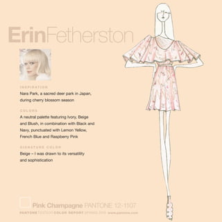 ErinFetherston
I N S P I R AT I O N
Nara Park, a sacred deer park in Japan,
during cherry blossom season
C O L O R S
A neutral palette featuring Ivory, Beige
and Blush, in combination with Black and
Navy, punctuated with Lemon Yellow,
French Blue and Raspberry Pink
S I G N AT U R E C O L O R
Beige – I was drawn to its versatility
and sophistication
Pink Champagne PANTONE 12-1107
PANTONE fashion COLOR REPORT SPRING 2010 www.pantone.com
 