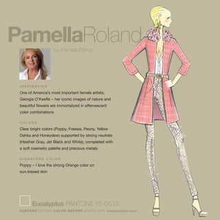 I N S P I R AT I O N
One of America’s most important female artists,
Georgia O’Keeffe – her iconic images of nature and
beautiful flowers are immortalized in effervescent
color combinations
C O L O R S
Clear bright colors (Poppy, Freesia, Peony, Yellow
Dahlia and Honeydew) supported by strong neutrals
(Heather Gray, Jet Black and White), completed with
a soft cosmetic palette and precious metals
S I G N AT U R E C O L O R
Poppy – I love the strong Orange color on
sun-kissed skin
Eucalyptus PANTONE 15-0513
PANTONE fashion COLOR REPORT SPRING 2010 www.pantone.com
PamellaRolandby Pamella DeVos
 