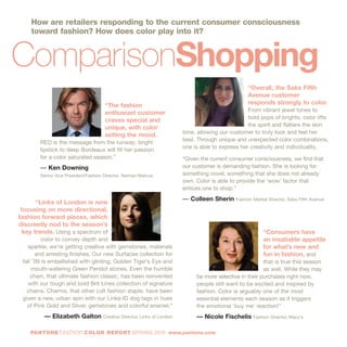 “Consumers have
an insatiable appetite
for what’s new and
fun in fashion, and
that is true this season
as well. While they may
be more selective in their purchases right now,
people still want to be excited and inspired by
fashion. Color is arguably one of the most
essential elements each season as it triggers
the emotional ‘buy me’ reaction!”
— Nicole Fischelis Fashion Director, Macy’s
“Links of London is now
focusing on more directional,
fashion forward pieces, which
discreetly nod to the season’s
key trends. Using a spectrum of
color to convey depth and
sparkle, we’re getting creative with gemstones, materials
and arresting finishes. Our new Surfaces collection for
fall '09 is embellished with glinting, Golden Tiger’s Eye and
mouth-watering Green Peridot stones. Even the humble
chain, that ultimate fashion classic, has been reinvented
with our tough and bold Brit Lines collection of signature
chains. Charms, that other cult fashion staple, have been
given a new, urban spin with our Links-ID dog tags in hues
of Pink Gold and Silver, gemstones and colorful enamel.”
— Elizabeth Galton Creative Director, Links of London
“Overall, the Saks Fifth
Avenue customer
responds strongly to color.
From vibrant jewel tones to
bold pops of brights, color lifts
the spirit and flatters the skin
tone, allowing our customer to truly look and feel her
best. Through unique and unexpected color combinations,
one is able to express her creativity and individuality.
“Given the current consumer consciousness, we find that
our customer is demanding fashion. She is looking for
something novel, something that she does not already
own. Color is able to provide the ‘wow’ factor that
entices one to shop.”
— Colleen Sherin Fashion Market Director, Saks Fifth Avenue
ComparisonShopping
“The fashion
enthusiast customer
craves special and
unique, with color
setting the mood.
RED is the message from the runway; bright
lipstick to deep Bordeaux will fill her passion
for a color saturated season.”
— Ken Downing
Senior Vice President/Fashion Director, Neiman Marcus
PANTONE fashion COLOR REPORT SPRING 2010 www.pantone.com
How are retailers responding to the current consumer consciousness
toward fashion? How does color play into it?
 