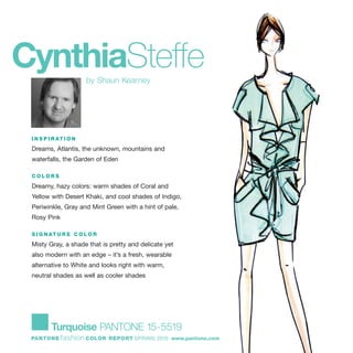 CynthiaSteffeby Shaun Kearney
I N S P I R AT I O N
Dreams, Atlantis, the unknown, mountains and
waterfalls, the Garden of Eden
C O L O R S
Dreamy, hazy colors: warm shades of Coral and
Yellow with Desert Khaki, and cool shades of Indigo,
Periwinkle, Gray and Mint Green with a hint of pale,
Rosy Pink
S I G N AT U R E C O L O R
Misty Gray, a shade that is pretty and delicate yet
also modern with an edge – it’s a fresh, wearable
alternative to White and looks right with warm,
neutral shades as well as cooler shades
Turquoise PANTONE 15-5519
PANTONE fashion COLOR REPORT SPRING 2010 www.pantone.com
 