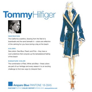TommyHilfiger
I N S P I R AT I O N
The California coastline, drawing from the feel of a
boardwalk and the sand beneath it – colors are reflective
of the calming fun you have during a day at the beach
C O L O R S
Sea colors: Sea Blue, Peach and Pink – they have a
cool undertone that conjures up the lackadaisical feeling
of the beach
S I G N AT U R E C O L O R
The combination of Red, White and Blue – these colors
are part of our heritage and every season it is an exciting
challenge to find new ways to interpret them
Amparo Blue PANTONE 18-3945
PANTONE fashion COLOR REPORT SPRING 2010 www.pantone.com
 
