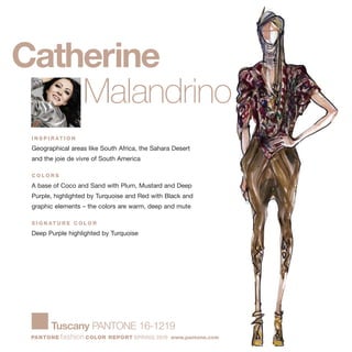 Catherine
Malandrino
I N S P I R AT I O N
Geographical areas like South Africa, the Sahara Desert
and the joie de vivre of South America
C O L O R S
A base of Coco and Sand with Plum, Mustard and Deep
Purple, highlighted by Turquoise and Red with Black and
graphic elements – the colors are warm, deep and mute
S I G N AT U R E C O L O R
Deep Purple highlighted by Turquoise
Tuscany PANTONE 16-1219
PANTONE fashion COLOR REPORT SPRING 2010 www.pantone.com
 