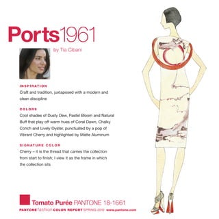 Ports1961by Tia Cibani
I N S P I R AT I O N
Craft and tradition, juxtaposed with a modern and
clean discipline
C O L O R S
Cool shades of Dusty Dew, Pastel Bloom and Natural
Buff that play off warm hues of Coral Dawn, Chalky
Conch and Lively Oyster, punctuated by a pop of
Vibrant Cherry and highlighted by Matte Aluminum
S I G N AT U R E C O L O R
Cherry – it is the thread that carries the collection
from start to finish; I view it as the frame in which
the collection sits
Tomato Purée PANTONE 18-1661
PANTONE fashion COLOR REPORT SPRING 2010 www.pantone.com
 