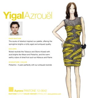 YigalAzrouël
I N S P I R AT I O N
The souks of Istanbul inspired our palette, offering the
springtime brights a richly aged and antiqued quality.
C O L O R S
Muted neutrals like Tobacco and Stone infused with
acid brights like Maize and Pistachio, and the warm
earthy colors of dried fruit such as Hibiscus and Flame
S I G N AT U R E C O L O R
Pistachio – it pairs perfectly with our antiqued neutrals
Aurora PANTONE 12-0642
PANTONE fashion COLOR REPORT SPRING 2010 www.pantone.com
 