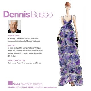 DennisBasso
I N S P I R AT I O N
A feeling of spring – floral with a sense of
movement reminiscent of Degas’ ballerinas
C O L O R S
A pale, cool palette using shades of Antique
Rose and Lavender mixed with deeper hues of
Purple; also items in Silvery Taupe and a little
bit of Navy
S I G N AT U R E C O L O R
Pale tones: Rose, Pink, Lavender and Purple
Violet PANTONE 16-3320
PANTONE fashion COLOR REPORT SPRING 2010 www.pantone.com
 