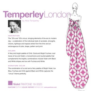 TemperleyLondonby Alice Temperley
Violet PANTONE 16-3320
PANTONE fashion COLOR REPORT SPRING 2010 www.pantone.com
I N S P I R AT I O N
The '20’s and '30’s circus, bringing elements of the era to modern
day – a celebration of the individual style of acrobats, showgirls,
clowns, tightrope and trapeze artists from the time and an
extravaganza of color, shape, pattern and print
C O L O R S
A fiery and bright palette of Chili, Coral and Bright Fuchsia; cool
tones of Ice and Violet; a monochrome and neutral palette that
complements the brights; combinations include Violet with Black
and White stripes and Ice with Fuchsia and White
S I G N AT U R E C O L O R
The combination of a cool and a fiery palette of Bright Violet, Ice
Blue, Fuchsia and Chili against Black and White captures the
“circus” theme perfectly.
 