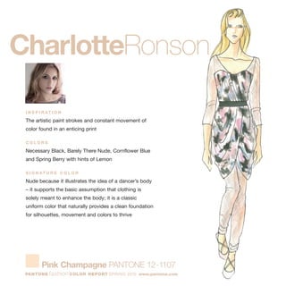 I N S P I R AT I O N
The artistic paint strokes and constant movement of
color found in an enticing print
C O L O R S
Necessary Black, Barely There Nude, Cornflower Blue
and Spring Berry with hints of Lemon
S I G N AT U R E C O L O R
Nude because it illustrates the idea of a dancer’s body
– it supports the basic assumption that clothing is
solely meant to enhance the body; it is a classic
uniform color that naturally provides a clean foundation
for silhouettes, movement and colors to thrive
CharlotteRonson
Pink Champagne PANTONE 12-1107
PANTONE fashion COLOR REPORT SPRING 2010 www.pantone.com
 