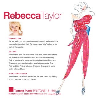 Tomato Purée PANTONE 18-1661
PANTONE fashion COLOR REPORT SPRING 2010 www.pantone.com
RebeccaTaylor
I N S P I R AT I O N
We are feeling more urban than seasons past, and wanted the
color pallet to reflect that. We chose more “city” colors to be
part of the palette.
C O L O R S
Tomato Red with Tan and some '70’s retro Jades which feels
fun; mixing Tomato Red with Mint and the softest Peachy
Pink; a great mix of sultry and lingerie Red-toned Pinks and
Oranges is key; also hot colors as whole garments: Crazy
Pink and Hot Pink, a fabulous Shocking Orange and some
pretty Intense Blues
S I G N AT U R E C O L O R
Tomato Red because it epitomizes the new, clean city feeling
of our “summer in the city” theme
 