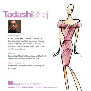 TadashiShoji
I N S P I R AT I O N
A photography book, “Passage to Angkor” by
Kenro Izu, which beautifully documents the great
Angkor Wat temple in Cambodia – I drew my base
colors from here, and then added accents to give
a lighter, fresher feeling
C O L O R S
Base colors of Eggshell, Champagne and Pearl with
accents of Garden Pink, Verdant and Mist
S I G N AT U R E C O L O R
Garden Pink – it inspires a mood of positivity and
brightness
Violet PANTONE 16-3320
PANTONE fashion COLOR REPORT SPRING 2010 www.pantone.com
 