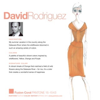 I N S P I R AT I O N
My summer vacation in the country along the
Delaware River where the wildflowers bloomed in
such an amazing variety of colors
C O L O R S
A palette of beautiful vibrant colors inspired by
wildflowers: Yellow, Orange and Purple
S I G N AT U R E C O L O R
A vibrant shade of Orange that matched a field of wild
flowers along the Delaware River – for me, it’s a color
that creates a wonderful sense of happiness
DavidRodriguez
Fusion Coral PANTONE 16-1543
PANTONE fashion COLOR REPORT SPRING 2010 www.pantone.com
 