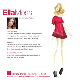 EllaMossby Pamella Protzel
I N S P I R AT I O N
“The Mad Hatter’s Tea Party” and the feeling of spring
in the garden – the exuberance of color blooms in
Pansy Purple, Dandelion Yellow and Flame Red
C O L O R S
I am pairing colors in both classic and unexpected
ways: Indigo Blue and White, Coral Red and Charcoal
Gray, Electric Yellow and Military Green.
S I G N AT U R E C O L O R
Coral – it is the quintessential pop color that works
really well with all neutrals
Tomato Purée PANTONE 18-1661
PANTONE fashion COLOR REPORT SPRING 2010 www.pantone.com
 