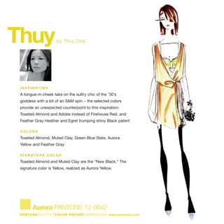 Thuyby Thuy Diep
I N S P I R AT I O N
A tongue-in-cheek take on the sultry chic of the '30’s
goddess with a bit of an S&M spin – the selected colors
provide an unexpected counterpoint to this inspiration:
Toasted Almond and Adobe instead of Firehouse Red, and
Feather Gray Heather and Egret trumping shiny Black patent
C O L O R S
Toasted Almond, Muted Clay, Green-Blue Slate, Aurora
Yellow and Feather Gray
S I G N AT U R E C O L O R
Toasted Almond and Muted Clay are the “New Black.” The
signature color is Yellow, realized as Aurora Yellow.
Aurora PANTONE 12-0642
PANTONE fashion COLOR REPORT SPRING 2010 www.pantone.com
 