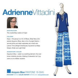 AdrienneVittadini
I N S P I R AT I O N
The crystal Blue waters of Capri
C O L O R S
Aqua – this group is a mix of Blues, Deep Navy and
serene Aquarium Blue; also a mix of jungle Greens –
animal prints and safari separates are mixed with
Lemon Tint (a Bright Chartreuse), Sycamore (a Deep
Green), Khaki and Light Shell
S I G N AT U R E C O L O R
Aquarium Blue – water is a soothing element; the cool
tones instantly provide a feeling of relaxation as if you
were on an endless vacation
Amparo Blue PANTONE 18-3945
PANTONE fashion COLOR REPORT SPRING 2010 www.pantone.com
 