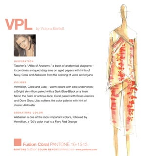 VPL by Victoria Bartlett
I N S P I R AT I O N
Taschen’s “Atlas of Anatomy,” a book of anatomical diagrams –
it combines antiqued diagrams on aged papers with hints of
Navy, Coral and Alabaster from the coloring of veins and organs
C O L O R S
Vermillion, Coral and Lilac – warm colors with cool undertones:
a Bright Vermillion paired with a Dark Blue-Black or a linen
fabric the color of antique lace; Coral paired with Brass elastics
and Dove Gray; Lilac softens the color palette with hint of
classic Alabaster
S I G N AT U R E C O L O R
Alabaster is one of the most important colors, followed by
Vermillion, a '20’s color that is a Fiery Red Orange
Fusion Coral PANTONE 16-1543
PANTONE fashion COLOR REPORT SPRING 2010 www.pantone.com
 