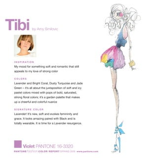 Tibiby Amy Smilovic
I N S P I R AT I O N
My mood for something soft and romantic that still
appeals to my love of strong color
C O L O R S
Lavender and Bright Coral, Dusty Turquoise and Jade
Green – it’s all about the juxtaposition of soft and icy
pastel colors mixed with pops of bold, saturated,
strong floral colors; it’s a garden palette that makes
up a cheerful and colorful nuance
S I G N AT U R E C O L O R
Lavender! It’s new, soft and evokes femininity and
grace. It looks amazing paired with Black and is
totally wearable. It is time for a Lavender resurgence.
Violet PANTONE 16-3320
PANTONE fashion COLOR REPORT SPRING 2010 www.pantone.com
 