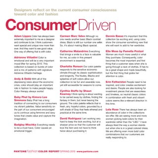 ConsumerDrivenAdam Lippes Color has always been
extremely important to me as a designer
and continues to be. I think customers
want special and unique now more than
ever. And they want to see good value.
One way of offering that is with color.
Adrienne Vittadini Color is
emotional and will be a very important
mood lifter for spring 2010. This
collection is based on bursts of color
and a mix of patterns with signature
Adrienne Vittadini heritage.
Andy & Debb With all of the
depressing news about the economic
crisis, color should play an important
role in fashion to make people happy.
Color therapy always works!
Baby Phat by Kimora Lee
Simmons Baby Phat has a long
tradition of connecting to our consumers
via vibrant palettes. Value sensitivity on
the part of our consumers encouraged
us to continue using feminine and sexy
tones that create value and capture the
imagination.
Badgley Mischka Everything needs
to be a must-have. Color causes an
emotional trigger.
Carmen Marc Valvo Although no
one needs another basic Black cocktail
dress, Black is still our number one seller.
So, it’s about making Black special.
Catherine Malandrino Everything
that brings a smile to a face is valuable
for me, so color in this present
environment is essential.
Charlotte Ronson Our color palette
responds to the sensitive economic
climate through its classic sophistication
and longevity. The Nudes, Blacks and
splashes of soft colors allow our
collection to be fun and wearable now,
yet still accessible for seasons to come.
Cynthia Steffe by Shaun
Kearney I think spring is about wanting
to be carried away by clothes, finding the
fantasy in them, but never leaving the
ground. The color palette reflects that in
fresh, airy, hopeful colors, grounded by a
soft shade of Gray that feels ethereal and
practical at the same time.
David Rodriguez I am working very
hard to keep the look exciting, but at a
sharper price so that the customer will
love the item and not have to think
twice about purchasing it.
Dennis Basso It’s important that this
collection be exciting and, using color,
show the consumer something new that
she will want to add to her wardrobe.
Ella Moss by Pamella Protzel
Women are much more careful in what
they purchase. Consequently, color
becomes the most important and first
thing that a customer sees when she is
going through a rack of clothes. It has to
be a great shape and made beautifully,
but the first thing that grabs her
attention is color.
Erin Fetherston People need to be
inspired, and color creates excitement
and desire. People are also looking for
investment pieces that are seasonless
and timeless, so neutral classic colors
in combination with fresh and vibrant
colors seems like a relevant direction in
this time.
Lela Rose There has always been an
abundance of color in the collections
we offer. We are seeing more and more
women picking bold colors for their
wardrobe rather than the “LBD.” I have
always liked the way a woman stands
out when she is in a great colored dress.
We are offering even more bold color
combinations that our customers are
really responding to.
PANTONE fashion COLOR REPORT SPRING 2010 www.pantone.com
Designers reflect on the current consumer consciousness
toward color and fashion
 