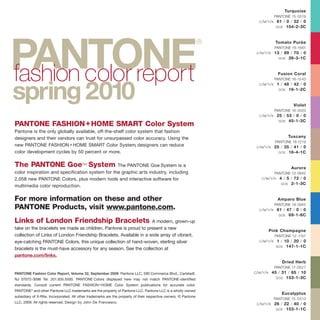 PANTONE Fashion Color Report, Volume 32, September 2009. Pantone LLC, 590 Commerce Blvd., Carlstadt,
NJ 07072-3098 Tel: 201.935.5500. PANTONE Colors displayed here may not match PANTONE-identified
standards. Consult current PANTONE FASHION+HOME Color System publications for accurate color.
PANTONE®
and other Pantone LLC trademarks are the property of Pantone LLC. Pantone LLC is a wholly owned
subsidiary of X-Rite, Incorporated. All other trademarks are the property of their respective owners. © Pantone
LLC, 2009. All rights reserved. Design by John De Francesco.
PANTONE
®
fashion color report
spring2010
Turquoise
PANTONE 15-5519
C/M/Y/K 61 / 0 / 32 / 0
GOE 104-2-3C
Tomato Purée
PANTONE 18-1661
C/M/Y/K 13 / 99 / 70 / 0
GOE 26-3-1C
Fusion Coral
PANTONE 16-1543
C/M/Y/K 1 / 48 / 42 / 0
GOE 16-1-2C
Violet
PANTONE 16-3320
C/M/Y/K 25 / 53 / 0 / 0
GOE 45-1-3C
Tuscany
PANTONE 16-1219
C/M/Y/K 25 / 35 / 41 / 0
GOE 16-4-1C
Aurora
PANTONE 12-0642
C/M/Y/K 4 / 5 / 72 / 0
GOE 2-1-3C
Amparo Blue
PANTONE 18-3945
C/M/Y/K 81 / 47 / 0 / 0
GOE 69-1-6C
Pink Champagne
PANTONE 12-1107
C/M/Y/K 1 / 10 / 20 / 0
GOE 147-1-1C
Dried Herb
PANTONE 17-0627
C/M/Y/K 45 / 31 / 65 / 10
GOE 153-1-3C
Eucalyptus
PANTONE 15-0513
C/M/Y/K 26 / 22 / 40 / 0
GOE 153-1-1C
PANTONE FASHION+HOME SMART Color System
Pantone is the only globally available, off-the-shelf color system that fashion
designers and their vendors can trust for unsurpassed color accuracy. Using the
new PANTONE FASHION+HOME SMART Color System, designers can reduce
color development cycles by 50 percent or more.
The PANTONE Goe™ System The PANTONE Goe System is a
color inspiration and specification system for the graphic arts industry, including
2,058 new PANTONE Colors, plus modern tools and interactive software for
multimedia color reproduction.
For more information on these and other
PANTONE Products, visit www.pantone.com.
Links of London Friendship Bracelets A modern, grown-up
take on the bracelets we made as children, Pantone is proud to present a new
collection of Links of London Friendship Bracelets. Available in a wide array of vibrant,
eye-catching PANTONE Colors, this unique collection of hand-woven, sterling silver
bracelets is the must-have accessory for any season. See the collection at
pantone.com/links.
 