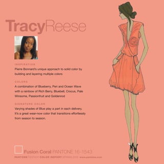 TracyReese
I N S P I R AT I O N
Pierre Bonnard’s unique approach to solid color by
building and layering multiple colors
C O L O R S
A combination of Blueberry, Peri and Ocean Wave
with a rainbow of Rich Berry, Bluebell, Crocus, Pale
Winsome, Passionfruit and Goldenrod
S I G N AT U R E C O L O R
Varying shades of Blue play a part in each delivery.
It’s a great wear-now color that transitions effortlessly
from season to season.
Fusion Coral PANTONE 16-1543
PANTONE fashion COLOR REPORT SPRING 2010 www.pantone.com
 