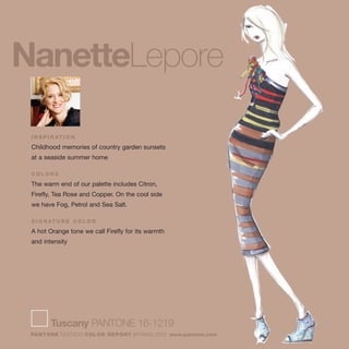 Tuscany PANTONE 16-1219
PANTONE fashion COLOR REPORT SPRING 2010 www.pantone.com
NanetteLepore
I N S P I R AT I O N
Childhood memories of country garden sunsets
at a seaside summer home
C O L O R S
The warm end of our palette includes Citron,
Firefly, Tea Rose and Copper. On the cool side
we have Fog, Petrol and Sea Salt.
S I G N AT U R E C O L O R
A hot Orange tone we call Firefly for its warmth
and intensity
 
