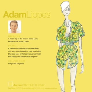 AdamLippes
I N S P I R AT I O N
A recent trip to the Kenyan Island Lamu,
located in the Indian Ocean
C O L O R S
A variety of contrasting pop colors along
with soft, natural pastels: a cool, true Indigo
Blue as a base for hot colors such as Bright
Pink Poppy and Golden Rich Tangerine
S I G N AT U R E C O L O R
Indigo and Tangerine
Aurora PANTONE 12-0642
PANTONE fashion COLOR REPORT SPRING 2010 www.pantone.com
 