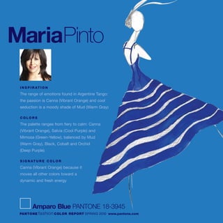 MariaPinto
I N S P I R AT I O N
The range of emotions found in Argentine Tango:
the passion is Canna (Vibrant Orange) and cool
seduction is a moody shade of Mud (Warm Gray)
C O L O R S
The palette ranges from fiery to calm: Canna
(Vibrant Orange), Salvia (Cool Purple) and
Mimosa (Green-Yellow), balanced by Mud
(Warm Gray), Black, Cobalt and Orchid
(Deep Purple)
S I G N AT U R E C O L O R
Canna (Vibrant Orange) because it
moves all other colors toward a
dynamic and fresh energy
Amparo Blue PANTONE 18-3945
PANTONE fashion COLOR REPORT SPRING 2010 www.pantone.com
 