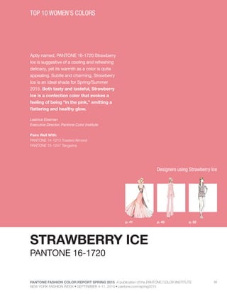 PANTONE FASHION COLOR REPORT SPRING 2015 A publication of the PANTONE COLOR INSTITUTE
NEW YORK FASHION WEEK • SEPTEMBER 4-11, 2014 • pantone.com/spring2015
10
Aptly named, PANTONE 16-1720 Strawberry
Ice is suggestive of a cooling and refreshing
delicacy, yet its warmth as a color is quite
appealing. Subtle and charming, Strawberry
Ice is an ideal shade for Spring/Summer
2015. Both tasty and tasteful, Strawberry
Ice is a confection color that evokes a
feeling of being “in the pink,” emitting a
flattering and healthy glow.
Leatrice Eiseman
Executive Director, Pantone Color Institute
Pairs Well With:
PANTONE 14-1213 Toasted Almond
PANTONE 15-1247 Tangerine
TOP 10 WOMEN’S COLORS
STRAWBERRY ICE
p. 45p. 41 p. 52
PANTONE 16-1720
Designers using Strawberry Ice
 