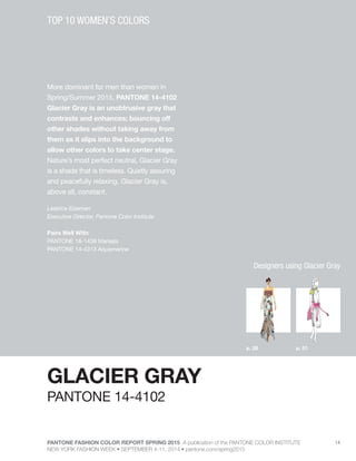 PANTONE FASHION COLOR REPORT SPRING 2015 A publication of the PANTONE COLOR INSTITUTE
NEW YORK FASHION WEEK • SEPTEMBER 4-11, 2014 • pantone.com/spring2015
14
More dominant for men than women in
Spring/Summer 2015, PANTONE 14-4102
Glacier Gray is an unobtrusive gray that
contrasts and enhances; bouncing off
other shades without taking away from
them as it slips into the background to
allow other colors to take center stage.
Nature’s most perfect neutral, Glacier Gray
is a shade that is timeless. Quietly assuring
and peacefully relaxing, Glacier Gray is,
above all, constant.
Leatrice Eiseman
Executive Director, Pantone Color Institute
Pairs Well With:
PANTONE 18-1438 Marsala
PANTONE 14-4313 Aquamarine
TOP 10 WOMEN’S COLORS
GLACIER GRAY
p. 28 p. 51
PANTONE 14-4102
Designers using Glacier Gray
 