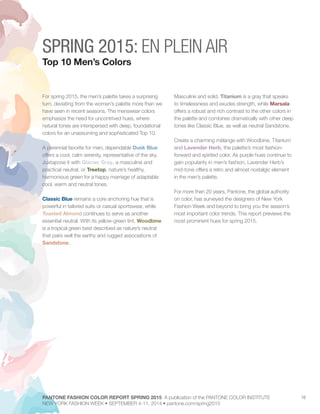 16
For spring 2015, the men’s palette takes a surprising
turn, deviating from the women’s palette more than we
have seen in recent seasons. The menswear colors
emphasize the need for uncontrived hues, where
natural tones are interspersed with deep, foundational
colors for an unassuming and sophisticated Top 10.
A perennial favorite for men, dependable Dusk Blue
offers a cool, calm serenity, representative of the sky.
Juxtapose it with Glacier Gray, a masculine and
practical neutral, or Treetop, nature’s healthy,
harmonious green for a happy marriage of adaptable
cool, warm and neutral tones.
Classic Blue remains a core anchoring hue that is
powerful in tailored suits or casual sportswear, while
Toasted Almond continues to serve as another
essential neutral. With its yellow-green tint, Woodbine
is a tropical green best described as nature’s neutral
that pairs well the earthy and rugged associations of
Sandstone.
Masculine and solid, Titanium is a gray that speaks
to timelessness and exudes strength, while Marsala
offers a robust and rich contrast to the other colors in
the palette and combines dramatically with other deep
tones like Classic Blue, as well as neutral Sandstone.
Create a charming mélange with Woodbine, Titanium
and Lavender Herb, the palette’s most fashion-
forward and spirited color. As purple hues continue to
gain popularity in men’s fashion, Lavender Herb’s
mid-tone offers a retro and almost nostalgic element
in the men’s palette.
For more than 20 years, Pantone, the global authority
on color, has surveyed the designers of New York
Fashion Week and beyond to bring you the season’s
most important color trends. This report previews the
most prominent hues for spring 2015.
SPRING 2015: EN PLEIN AIR
Top 10 Men’s Colors
PANTONE FASHION COLOR REPORT SPRING 2015 A publication of the PANTONE COLOR INSTITUTE
NEW YORK FASHION WEEK • SEPTEMBER 4-11, 2014 • pantone.com/spring2015
 