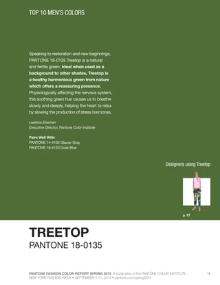 PANTONE FASHION COLOR REPORT SPRING 2015 A publication of the PANTONE COLOR INSTITUTE
NEW YORK FASHION WEEK • SEPTEMBER 4-11, 2014 • pantone.com/spring2015
19
Speaking to restoration and new beginnings,
PANTONE 18-0135 Treetop is a natural
and fertile green. Ideal when used as a
background to other shades, Treetop is
a healthy harmonious green from nature
which offers a reassuring presence.
Physiologically affecting the nervous system,
this soothing green hue causes us to breathe
slowly and deeply, helping the heart to relax
by slowing the production of stress hormones.
Leatrice Eiseman
Executive Director, Pantone Color Institute
Pairs Well With:
PANTONE 14-4102 Glacier Gray
PANTONE 16-4120 Dusk Blue
TOP 10 MEN’S COLORS
TREETOP
p. 57
PANTONE 18-0135
Designers using Treetop
 