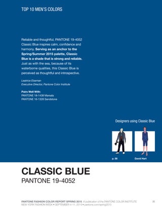 PANTONE FASHION COLOR REPORT SPRING 2015 A publication of the PANTONE COLOR INSTITUTE
NEW YORK FASHION WEEK • SEPTEMBER 4-11, 2014 • pantone.com/spring2015
20
Reliable and thoughtful, PANTONE 19-4052
Classic Blue inspires calm, confidence and
harmony. Serving as an anchor to the
Spring/Summer 2015 palette, Classic
Blue is a shade that is strong and reliable.
Just as with the sea, because of its
waterborne qualities, this Classic Blue is
perceived as thoughtful and introspective.
Leatrice Eiseman
Executive Director, Pantone Color Institute
Pairs Well With:
PANTONE 18-1438 Marsala
PANTONE 16-1328 Sandstone
TOP 10 MEN’S COLORS
CLASSIC BLUE
p. 58 David Hart
PANTONE 19-4052
Designers using Classic Blue
 