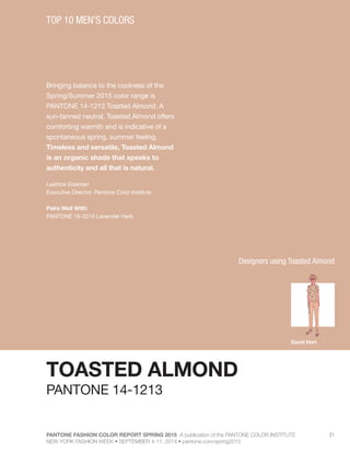 PANTONE FASHION COLOR REPORT SPRING 2015 A publication of the PANTONE COLOR INSTITUTE
NEW YORK FASHION WEEK • SEPTEMBER 4-11, 2014 • pantone.com/spring2015
21
Bringing balance to the coolness of the
Spring/Summer 2015 color range is
PANTONE 14-1213 Toasted Almond. A
sun-tanned neutral, Toasted Almond offers
comforting warmth and is indicative of a
spontaneous spring, summer feeling.
Timeless and versatile, Toasted Almond
is an organic shade that speaks to
authenticity and all that is natural.
Leatrice Eiseman
Executive Director, Pantone Color Institute
Pairs Well With:
PANTONE 16-3310 Lavender Herb
TOP 10 MEN’S COLORS
TOASTED ALMOND
PANTONE 14-1213
David Hart
Designers using Toasted Almond
 
