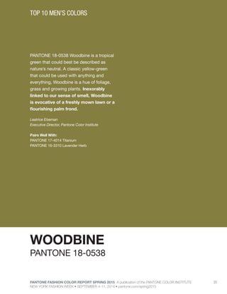 PANTONE FASHION COLOR REPORT SPRING 2015 A publication of the PANTONE COLOR INSTITUTE
NEW YORK FASHION WEEK • SEPTEMBER 4-11, 2014 • pantone.com/spring2015
22
PANTONE 18-0538 Woodbine is a tropical
green that could best be described as
nature’s neutral. A classic yellow-green
that could be used with anything and
everything, Woodbine is a hue of foliage,
grass and growing plants. Inexorably
linked to our sense of smell, Woodbine
is evocative of a freshly mown lawn or a
flourishing palm frond.
Leatrice Eiseman
Executive Director, Pantone Color Institute
Pairs Well With:
PANTONE 17-4014 Titanium
PANTONE 16-3310 Lavender Herb
TOP 10 MEN’S COLORS
WOODBINE
PANTONE 18-0538
 