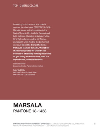 PANTONE FASHION COLOR REPORT SPRING 2015 A publication of the PANTONE COLOR INSTITUTE
NEW YORK FASHION WEEK • SEPTEMBER 4-11, 2014 • pantone.com/spring2015
25
Interesting on its own and a wonderful
contrast for other hues, PANTONE 18-1438
Marsala serves as the foundation to the
Spring/Summer 2015 palette. Sensual and
bold, delicious Marsala is a daringly inviting
tone that nurtures; exuding confidence
and stability while feeding the body, mind
and soul. Much like the fortified wine
that gives Marsala its name, this robust
shade incorporates the warmth and
richness of a tastefully fulfilling meal while
its grounding red-brown roots point to a
sophisticated, natural earthiness.
Leatrice Eiseman
Executive Director, Pantone Color Institute
Pairs Well With:
PANTONE 19-4052 Classic Blue
PANTONE 16-1328 Sandstone
TOP 10 MEN’S COLORS
MARSALA
PANTONE 18-1438
 