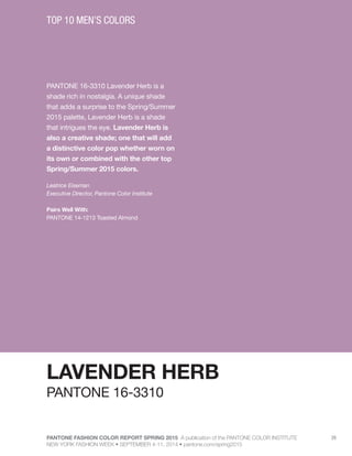 PANTONE FASHION COLOR REPORT SPRING 2015 A publication of the PANTONE COLOR INSTITUTE
NEW YORK FASHION WEEK • SEPTEMBER 4-11, 2014 • pantone.com/spring2015
26
PANTONE 16-3310 Lavender Herb is a
shade rich in nostalgia. A unique shade
that adds a surprise to the Spring/Summer
2015 palette, Lavender Herb is a shade
that intrigues the eye. Lavender Herb is
also a creative shade; one that will add
a distinctive color pop whether worn on
its own or combined with the other top
Spring/Summer 2015 colors.
Leatrice Eiseman
Executive Director, Pantone Color Institute
Pairs Well With:
PANTONE 14-1213 Toasted Almond
TOP 10 MEN’S COLORS
LAVENDER HERB
PANTONE 16-3310
 