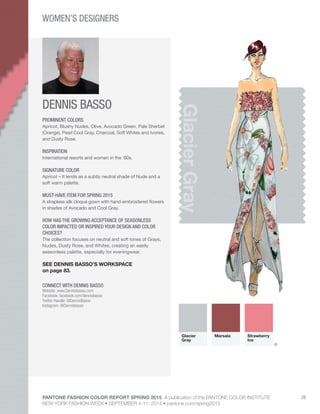 PANTONE FASHION COLOR REPORT SPRING 2015 A publication of the PANTONE COLOR INSTITUTE
NEW YORK FASHION WEEK • SEPTEMBER 4-11, 2014 • pantone.com/spring2015
28
DENNIS BASSO
CONNECT WITH DENNIS BASSO
Website: www.Dennisbasso.com
Facebook: facebook.com/dennisbasso
Twitter Handle: @DennisBasso
Instagram: @Dennisbasso
GlacierGray
PROMINENT COLORS
Apricot, Blushy Nudes, Olive, Avocado Green, Pale Sherbet
(Orange), Pearl Cool Gray, Charcoal, Soft Whites and Ivories,
and Dusty Rose.
INSPIRATION
International resorts and women in the ‘60s.
SIGNATURE COLOR
Apricot – It lends as a subtly neutral shade of Nude and a
soft warm palette.
MUST-HAVE ITEM FOR SPRING 2015
A strapless silk cloqué gown with hand-embroidered flowers
in shades of Avocado and Cool Gray.
HOW HAS THE GROWING ACCEPTANCE OF SEASONLESS
COLOR IMPACTED OR INSPIRED YOUR DESIGN AND COLOR
CHOICES?
The collection focuses on neutral and soft tones of Grays,
Nudes, Dusty Rose, and Whites, creating an easily
seasonless palette, especially for eveningwear.
SEE DENNIS BASSO’S WORKSPACE
on page 83.
Glacier
Gray
Marsala Strawberry
Ice
WOMEN’S DESIGNERS
®
 