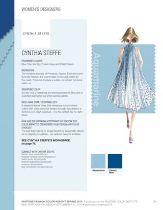 PANTONE FASHION COLOR REPORT SPRING 2015 A publication of the PANTONE COLOR INSTITUTE
NEW YORK FASHION WEEK • SEPTEMBER 4-11, 2014 • pantone.com/spring2015
29
CYNTHIA STEFFE
CONNECT WITH CYNTHIA STEFFE
Website: www.cynthiasteffe.com
Facebook: facebook.com/cynthiasteffe123
Twitter Handle: @cynthiasteffe
Pinterest: pinterest.com/cynthiasteffe
Instagram: @cynthiasteffe
Blog: cynthiasteffe.com/blog/index.php
Aquamarine
PROMINENT COLORS
Blue Tide, Ice Sky, Frozen Aqua and Violet Cream.
INSPIRATION
The romantic scenery of Provence, France. From the warm
lavender fields in the countryside to the cool waters by
the coast, Provence invokes a subtle, yet vibrant romance
within us.
SIGNATURE COLOR
Ice Sky. It is a refreshing and ethereal shade of Blue and is
a perfect pairing for our entire spring palette.
MUST-HAVE ITEM FOR SPRING 2015
A pleated trapeze dress that interplays our prominent
colors with polka dots that stream through the pleats in a
feminine and playful gesture – it is the perfect day to night
dress.
HOW HAS THE GROWING ACCEPTANCE OF SEASONLESS
COLOR IMPACTED OR INSPIRED YOUR DESIGN AND COLOR
CHOICES?
The fact that color is no longer bound by seasonality allows
us to magnify our palette – our options become limitless.
SEE CYNTHIA STEFFE’S WORKSPACE
on page 78.
Aquamarine Classic
Blue
WOMEN’S DESIGNERS
 