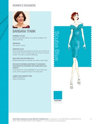 PANTONE FASHION COLOR REPORT SPRING 2015 A publication of the PANTONE COLOR INSTITUTE
NEW YORK FASHION WEEK • SEPTEMBER 4-11, 2014 • pantone.com/spring2015
31
BARBARA TFANK
CONNECT WITH BARBARA TFANK
Website: www.btfank.com
Instagram: @barbaratfank
ScubaBlue
PROMINENT COLORS
Mediterranean Blue, Blush, Lime, Silver and Black, and
Black and White.
INSPIRATION
The colors of nature.
SIGNATURE COLOR
I love the Mediterranean Blue for summer, as it reminds me
of the ocean where we spend quite a bit of time in summer
months. The color is cool and refreshing.
MUST-HAVE ITEM FOR SPRING 2015
Mediterranean Blue off-shoulder slim dress in silk cloque.
HOW HAS THE GROWING ACCEPTANCE OF SEASONLESS
COLOR IMPACTED OR INSPIRED YOUR DESIGN AND COLOR
CHOICES?
It has opened up more possibilities for use of color year
round, which is great for me as I love using color.
Scuba Blue
WOMEN’S DESIGNERS
 