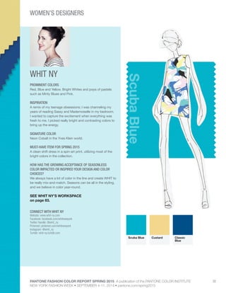 PANTONE FASHION COLOR REPORT SPRING 2015 A publication of the PANTONE COLOR INSTITUTE
NEW YORK FASHION WEEK • SEPTEMBER 4-11, 2014 • pantone.com/spring2015
32
WHIT NY
CONNECT WITH WHIT NY
Website: www.whit-ny.com
Facebook: facebook.com/whitnewyork
Twitter Handle: @whit_ny
Pinterest: pinterest.com/whitnewyork
Instagram: @whit_ny
Tumblr: whit-ny.tumblr.com
ScubaBlue
PROMINENT COLORS
Red, Blue and Yellow. Bright Whites and pops of pastels
such as Minty Blues and Pink.
INSPIRATION
A remix of my teenage obsessions; I was channeling my
years of reading Sassy and Mademoiselle in my bedroom.
I wanted to capture the excitement when everything was
fresh to me. I picked really bright and contrasting colors to
bring up the energy.
SIGNATURE COLOR
Neon Cobalt in the Yves Klein world.
MUST-HAVE ITEM FOR SPRING 2015
A clean shift dress in a spin-art print, utilizing most of the
bright colors in the collection.
HOW HAS THE GROWING ACCEPTANCE OF SEASONLESS
COLOR IMPACTED OR INSPIRED YOUR DESIGN AND COLOR
CHOICES?
We always have a lot of color in the line and create WHIT to
be really mix-and-match. Seasons can be all in the styling,
and we believe in color year-round.
SEE WHIT NY’S WORKSPACE
on page 83.
Scuba Blue Custard Classic
Blue
WOMEN’S DESIGNERS
 