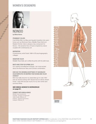 PANTONE FASHION COLOR REPORT SPRING 2015 A publication of the PANTONE COLOR INSTITUTE
NEW YORK FASHION WEEK • SEPTEMBER 4-11, 2014 • pantone.com/spring2015
33
NONOO
CONNECT WITH MISHA NONOO
Website: www.nonoony.com
Facebook: facebook.com/NonooNY
Twitter Handle: @Nonoo_NY
Pinterest: pinterest.com/nonoony
Instagram: @Nonoo_NY
ToastedAlmond
by Misha Nonoo
PROMINENT COLORS
Cool White Mist, Icy Blue and Aquatint transition into warm
tones such as Moroccan Navy, Metallic Rose Gold and
Radiant Orchid. Color is always a key component for
Nonoo – this dynamic flow of hues is inspired by nature
coupled with contemporary art.
INSPIRATION
Contemporary artist Dustin Yellin’s 3D psychogeography
collages.
SIGNATURE COLOR
Metallic Rose Gold, as it unifies the prints with the solid hues.
MUST-HAVE ITEM FOR SPRING 2015
Our colorful monofilament knitwear. I am most excited
about the Moroccan Navy and Crimson combination.
HOW HAS THE GROWING ACCEPTANCE OF SEASONLESS
COLOR IMPACTED OR INSPIRED YOUR DESIGN AND COLOR
CHOICES?
Mint has really become my seasonless go-to color. Mint
acts as neutral working with natural hues as well as vibrant
tones. I wear Mint all year round; it’s my new winter (and
summer) White.
SEE MISHA NONOO’S WORKSPACE
on page 81.
Toasted
Almond
WOMEN’S DESIGNERS
 