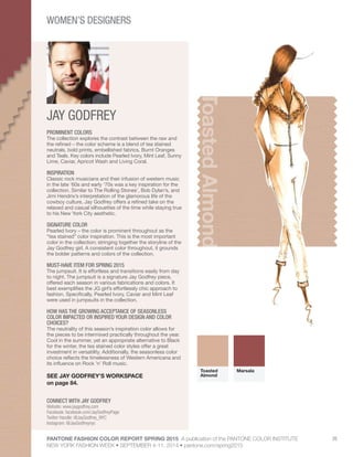 PANTONE FASHION COLOR REPORT SPRING 2015 A publication of the PANTONE COLOR INSTITUTE
NEW YORK FASHION WEEK • SEPTEMBER 4-11, 2014 • pantone.com/spring2015
35
JAY GODFREY
CONNECT WITH JAY GODFREY
Website: www.jaygodfrey.com
Facebook: facebook.com/JayGodfreyPage
Twitter Handle: @JayGodfrey_NYC
Instagram: @JayGodfreynyc
ToastedAlmond
PROMINENT COLORS
The collection explores the contrast between the raw and
the refined – the color scheme is a blend of tea stained
neutrals, bold prints, embellished fabrics, Burnt Oranges
and Teals. Key colors include Pearled Ivory, Mint Leaf, Sunny
Lime, Caviar, Apricot Wash and Living Coral.
INSPIRATION
Classic rock musicians and their infusion of western music
in the late ‘60s and early ‘70s was a key inspiration for the
collection. Similar to The Rolling Stones’, Bob Dylan’s, and
Jimi Hendrix’s interpretation of the glamorous life of the
cowboy culture, Jay Godfrey offers a refined take on the
relaxed and casual silhouettes of the time while staying true
to his New York City aesthetic.
SIGNATURE COLOR
Pearled Ivory – the color is prominent throughout as the
“tea stained” color inspiration. This is the most important
color in the collection; stringing together the storyline of the
Jay Godfrey girl. A consistent color throughout, it grounds
the bolder patterns and colors of the collection.
MUST-HAVE ITEM FOR SPRING 2015
The jumpsuit. It is effortless and transitions easily from day
to night. The jumpsuit is a signature Jay Godfrey piece,
offered each season in various fabrications and colors. It
best exemplifies the JG girl’s effortlessly chic approach to
fashion. Specifically, Pearled Ivory, Caviar and Mint Leaf
were used in jumpsuits in the collection.
HOW HAS THE GROWING ACCEPTANCE OF SEASONLESS
COLOR IMPACTED OR INSPIRED YOUR DESIGN AND COLOR
CHOICES?
The neutrality of this season’s inspiration color allows for
the pieces to be intermixed practically throughout the year.
Cool in the summer, yet an appropriate alternative to Black
for the winter, the tea stained color styles offer a great
investment in versatility. Additionally, the seasonless color
choice reflects the timelessness of Western Americana and
its influence on Rock ’n’ Roll music.
SEE JAY GODFREY’S WORKSPACE
on page 84.
Toasted
Almond
Marsala
WOMEN’S DESIGNERS
 
