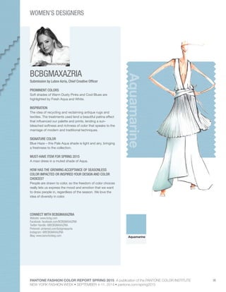 PANTONE FASHION COLOR REPORT SPRING 2015 A publication of the PANTONE COLOR INSTITUTE
NEW YORK FASHION WEEK • SEPTEMBER 4-11, 2014 • pantone.com/spring2015
36
BCBGMAXAZRIA
CONNECT WITH BCBGMAXAZRIA
Website: www.bcbg.com
Facebook: facebook.com/BCBGMAXAZRIA
Twitter Handle: @BCBGMAXAZRIA
Pinterest: pinterest.com/bcbgmaxazria
Instagram: @BCBGMAXAZRIA
Blog: www.bonchicblog.com
Aquamarine
Submission by Lubov Azria, Chief Creative Officer
PROMINENT COLORS
Soft shades of Warm Dusty Pinks and Cool Blues are
highlighted by Fresh Aqua and White.
INSPIRATION
The idea of recycling and reclaiming antique rugs and
textiles. The treatments used lend a beautiful patina effect
that influenced our palette and prints, lending a sun-
bleached softness and richness of color that speaks to the
marriage of modern and traditional techniques.
SIGNATURE COLOR
Blue Haze – this Pale Aqua shade is light and airy, bringing
a freshness to the collection.
MUST-HAVE ITEM FOR SPRING 2015
A maxi dress in a muted shade of Aqua.
HOW HAS THE GROWING ACCEPTANCE OF SEASONLESS
COLOR IMPACTED OR INSPIRED YOUR DESIGN AND COLOR
CHOICES?
People are drawn to color, so the freedom of color choices
really lets us express the mood and emotion that we want
to draw people in, regardless of the season. We love the
idea of diversity in color.
Aquamarine
WOMEN’S DESIGNERS
BCBGMAXAZRIAGROUP
 