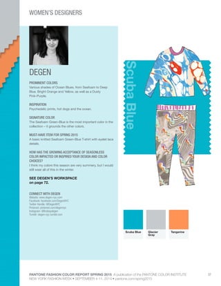 PANTONE FASHION COLOR REPORT SPRING 2015 A publication of the PANTONE COLOR INSTITUTE
NEW YORK FASHION WEEK • SEPTEMBER 4-11, 2014 • pantone.com/spring2015
37
DEGEN
CONNECT WITH DEGEN
Website: www.degen-nyc.com
Facebook: facebook.com/DegenNYC
Twitter Handle: @DegenNYC
Pinterest: pinterest.com/degennyc
Instagram: @lindsaydegen
Tumblr: degen-nyc.tumblr.com
ScubaBlue
PROMINENT COLORS
Various shades of Ocean Blues, from Seafoam to Deep
Blue. Bright Orange and Yellow, as well as a Dusty
Pink-Purple.
INSPIRATION
Psychedelic prints, hot dogs and the ocean.
SIGNATURE COLOR
The Seafoam Green-Blue is the most important color in the
collection – it grounds the other colors.
MUST-HAVE ITEM FOR SPRING 2015
A basic knitted Seafoam Green-Blue T-shirt with eyelet lace
details.
HOW HAS THE GROWING ACCEPTANCE OF SEASONLESS
COLOR IMPACTED OR INSPIRED YOUR DESIGN AND COLOR
CHOICES?
I think my colors this season are very summery, but I would
still wear all of this in the winter.
SEE DEGEN’S WORKSPACE
on page 72.
Scuba Blue Glacier
Gray
Tangerine
WOMEN’S DESIGNERS
 