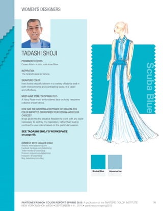 PANTONE FASHION COLOR REPORT SPRING 2015 A publication of the PANTONE COLOR INSTITUTE
NEW YORK FASHION WEEK • SEPTEMBER 4-11, 2014 • pantone.com/spring2015
38
TADASHI SHOJI
CONNECT WITH TADASHI SHOJI
Website: www.tadashishoji.com
Facebook: facebook.com/tadashishoji
Twitter Handle:@TadashiShoji
Pinterest: pinterest.com/tadashishoji
Instagram: @TadashiShoji
Blog: tadashishoji.com/blog
ScubaBlue
PROMINENT COLORS
Ocean Mist – a rich, mid-tone Blue.
INSPIRATION
The Grand Canal in Venice.
SIGNATURE COLOR
Ivory looks beautiful shown in a variety of fabrics and in
both monochrome and contrasting looks. It is clean
and effortless.
MUST-HAVE ITEM FOR SPRING 2015
A Navy Rose-motif embroidered lace on Ivory neoprene
collared sheath dress.
HOW HAS THE GROWING ACCEPTANCE OF SEASONLESS
COLOR IMPACTED OR INSPIRED YOUR DESIGN AND COLOR
CHOICES?
It has given me the creative freedom to work with any color
necessary to portray my inspiration, rather than feeling
confined to use colors based on the particular season.
SEE TADASHI SHOJI’S WORKSPACE
on page 69.
Scuba Blue Aquamarine
WOMEN’S DESIGNERS
But Sou Lai
 
