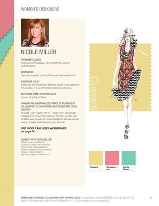 PANTONE FASHION COLOR REPORT SPRING 2015 A publication of the PANTONE COLOR INSTITUTE
NEW YORK FASHION WEEK • SEPTEMBER 4-11, 2014 • pantone.com/spring2015
42
NICOLE MILLER
CONNECT WITH NICOLE MILLER
Website: www.nicolemiller.com
Facebook: facebook.com/nicolemiller
Twitter Handle: @NicoleMillerNYC
Pinterest: pinterest.com/nicolemillernyc
Instagram: @nicolemillernyc
Blog: www.leblogue.nicolemiller.com
Custard
PROMINENT COLORS
Papaya and Pineapple, Lime and Plum, Lemon
and Blueberry.
INSPIRATION
I am very inspired by Brazil this year, and tropical fruit.
SIGNATURE COLOR
Papaya is the newest and freshest shade in my collection
this season. It is an off-shade and not as obvious.
MUST-HAVE ITEM FOR SPRING 2015
A wrap crop top in Berry.
HOW HAS THE GROWING ACCEPTANCE OF SEASONLESS
COLOR IMPACTED OR INSPIRED YOUR DESIGN AND COLOR
CHOICES?
Actually I don’t agree with it – I really don’t see people
wearing a lot of summer colors in the fall. I do see a lot
of Black year round but I think pastels for fall was just all
wrong. Pastels anytime are not my favorite.
SEE NICOLE MILLER’S WORKSPACE
on page 74.
Custard Strawberry
Ice
Lucite
Green
WOMEN’S DESIGNERS
 