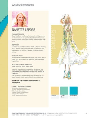 PANTONE FASHION COLOR REPORT SPRING 2015 A publication of the PANTONE COLOR INSTITUTE
NEW YORK FASHION WEEK • SEPTEMBER 4-11, 2014 • pantone.com/spring2015
44
NANETTE LEPORE
CONNECT WITH NANETTE LEPORE
Website: www.nanettelepore.com
Facebook: facebook.com/nanettelepore
Twitter Handle: @nanettelepore
Pinterest: pinterest.com/NanettePins
Instagram: @nanettelepore
Tumblr: nanettelepore.tumblr.com
Custard
PROMINENT COLORS
Clear Sky Blues and Sunny Yellows with striking accents
of Creamsicle are set against a Pale Heather-Gray base,
evoking coastal France and coastal California in the early
‘60s.
INSPIRATION
I want to see what it would look like to juxtapose the early
‘60s California free-spiritedness with the elegance and
bodylines of the south of France at the same moment
in time.
SIGNATURE COLOR
Sunny Yellow – I want the collection to look happy, and to
make cool, feminine women feel good when they wear
my clothes.
MUST-HAVE ITEM FOR SPRING 2015
It’s all about the Sunny Yellow dress.
HOW HAS THE GROWING ACCEPTANCE OF SEASONLESS
COLOR IMPACTED OR INSPIRED YOUR DESIGN AND COLOR
CHOICES?
The acceptance of seasonless color has given me the
opportunity to create new and exciting combinations.
SEE NANETTE LEPORE’S WORKSPACE
on page 76.
Custard Lucite
Green
Scuba Blue
WOMEN’S DESIGNERS
 