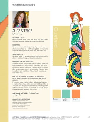 PANTONE FASHION COLOR REPORT SPRING 2015 A publication of the PANTONE COLOR INSTITUTE
NEW YORK FASHION WEEK • SEPTEMBER 4-11, 2014 • pantone.com/spring2015
47
ALICE & TRIXIE
CONNECT WITH ALICE & TRIXIE
Website: www.aliceandtrixie.com
Facebook: facebook.com/AliceandtrixieNYC
Twitter Handle: @aliceandtrixie
Pinterest: pinterest.com/aliceandtrixie
Instagram: @Aliceandtrixie
Tumblr: Aliceandtrixie.tumblr.com
Custard
by Angela George
PROMINENT COLORS
Bright Sunshine Yellow, Neon Pink, along with Jade Green
and cool, refreshing shades of Purple and Turquoise.
INSPIRATION
We are ever-inspired by the past – pulling from vintage
shops and works of art – but for spring 2015 our inspiration
was really drawn specifically from Capri, Italy in the ‘60s.
SIGNATURE COLOR
Sunshine Yellow – it adds a distinguishing characteristic to
different palettes throughout the entire collection.
MUST-HAVE ITEM FOR SPRING 2015
Since we can only choose one – we would have to say our
must-have piece for spring 2015 is the Riviera Maxi. This
piece is the epitome of all of our inspiration and incorporates
all of our prominent colors – not to mention the body, which
is a column tank maxi dress that stuns with beautiful cut
outs on the back.
HOW HAS THE GROWING ACCEPTANCE OF SEASONLESS
COLOR IMPACTED OR INSPIRED YOUR DESIGN AND COLOR
CHOICES?
It’s exciting to see that the industry is beginning to accept
a practice that we have followed since I first began Alice &
Trixie. We have always been seasonless in our color palettes
and our customers expect, and come to us, for bold designs
that are bright and energetic year round!
SEE ALICE & TRIXIE’S WORKSPACE
on page 78.
Custard Lucite
Green
Tangerine
WOMEN’S DESIGNERS
 